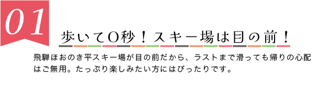 歩いて0秒！スキー場は目の前！　朴の木スキー場が目の前だから、ラストまで滑っても帰りの心配はご無用。たっぷり楽しみたい方にはぴったりです。